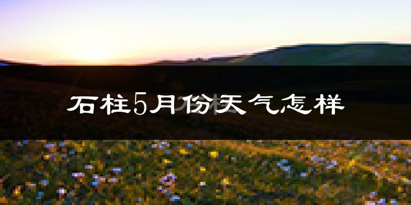 石柱土家族自治县5月份天气如何?很热吗?