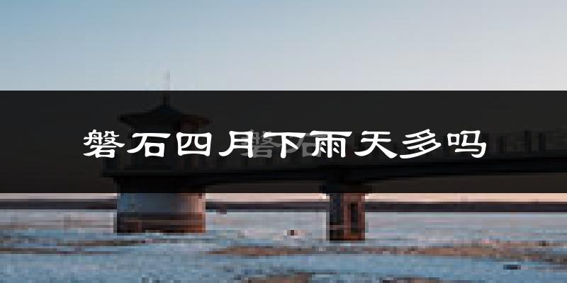 磐石四月下雨天多吗?磐石4月份降雨量多少?