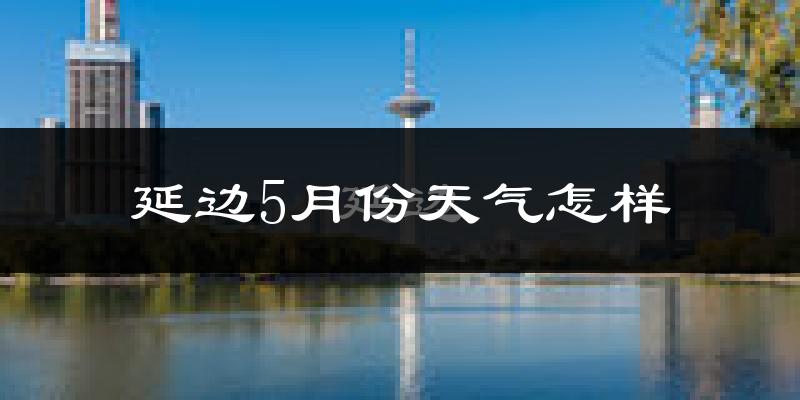 延边5月天气如何?很热吗?