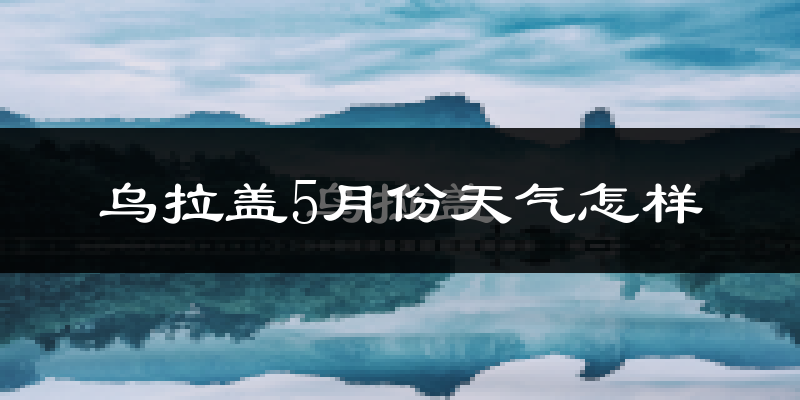 乌拉盖管理区5月天气如何?很冷吗?