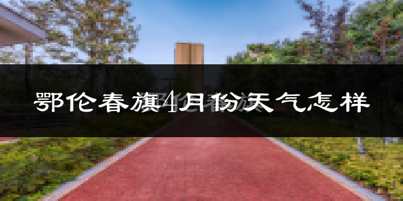 鄂伦春自治旗4月份天气如何?冷吗?