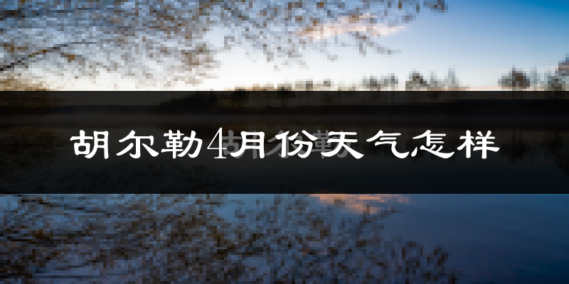 胡尔勒4月份天气如何?天气冷热情况分析