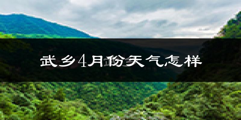 武乡县4月份天气如何?冷热情况怎么样?