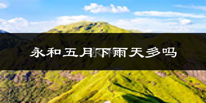 永和五月下雨天多吗?永和5月份降雨量多少?