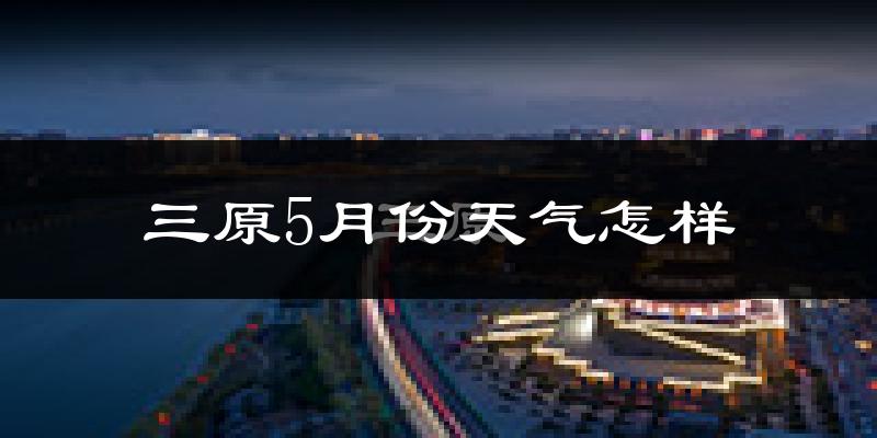 三原县5月份天气如何?很热吗?