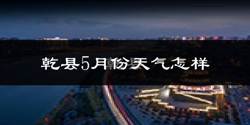 乾县5月份天气如何?会很热吗?