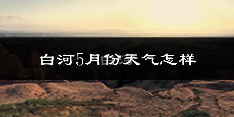 白河县5月份天气如何?很热吗?