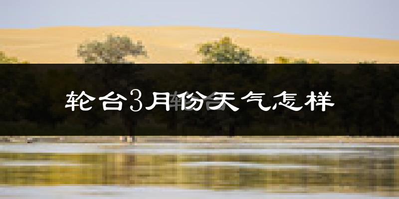 轮台县3月份天气如何?天气冷热情况分析