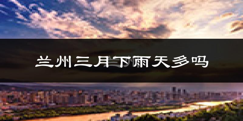兰州三月下雨天多吗?兰州3月份降雨量多少?