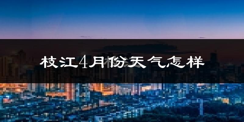 枝江市4月份天气如何?冷热情况怎么样?