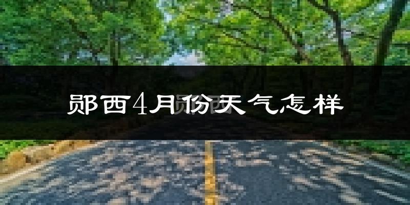 郧西县4月份天气如何?冷热情况分析