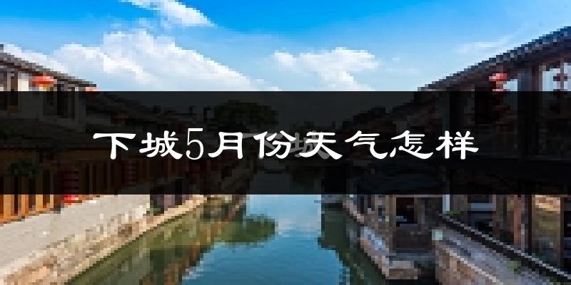下城5月份天气怎样?下城五月冷吗?