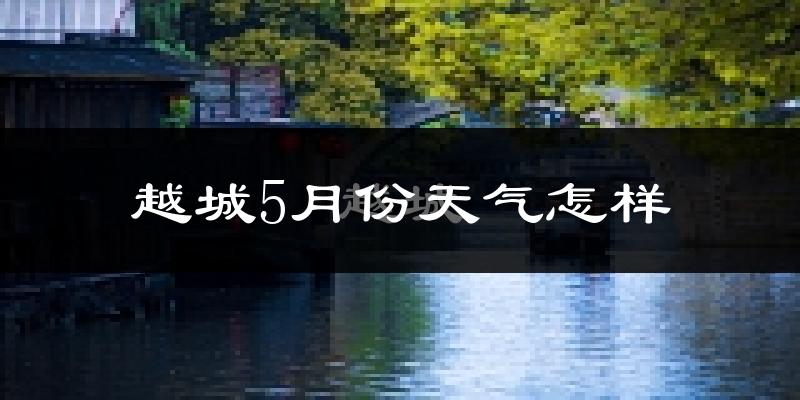 越城5月份天气怎样?越城五月冷吗?