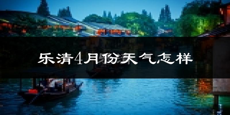 乐清市4月份天气如何?冷热情况怎么样?