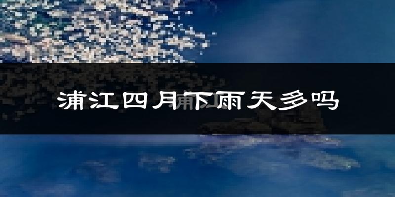 浦江四月下雨天多吗?浦江4月份降雨量多少?
