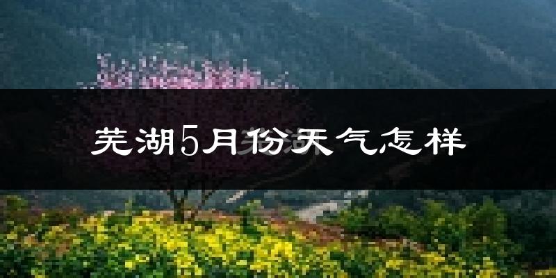 芜湖县5月份天气如何?很热吗?