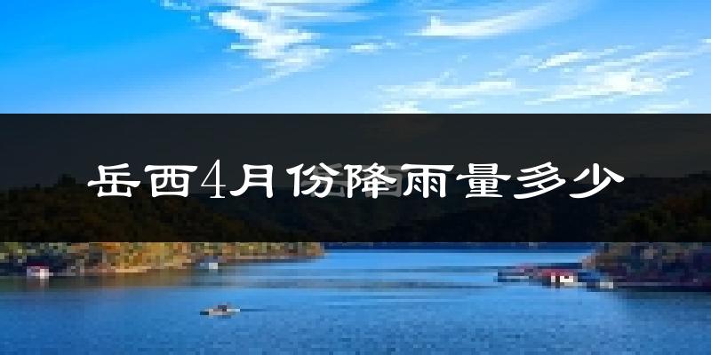 岳西4月份降雨量多少?岳西四月下雨多吗?