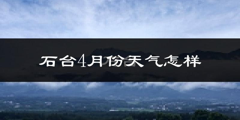 石台县4月份天气如何?冷热情况怎么样?