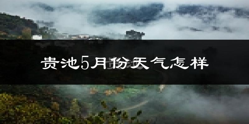 贵池5月份天气怎样?贵池五月冷吗?