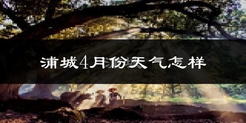 浦城县4月份天气如何?冷热情况怎么样?
