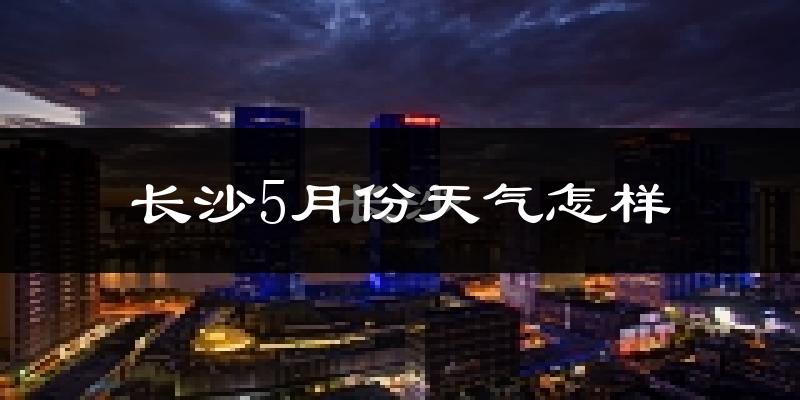 长沙5月份天气如何?很热吗?