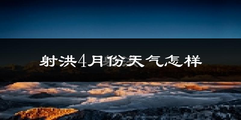 射洪县4月份天气如何?冷热情况怎么样?