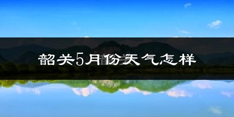 韶关5月份天气如何?很热吗?