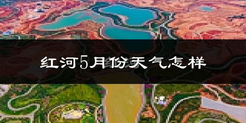 红河县5月份天气如何?很热吗?